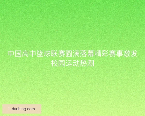 中国高中篮球联赛圆满落幕精彩赛事激发校园运动热潮