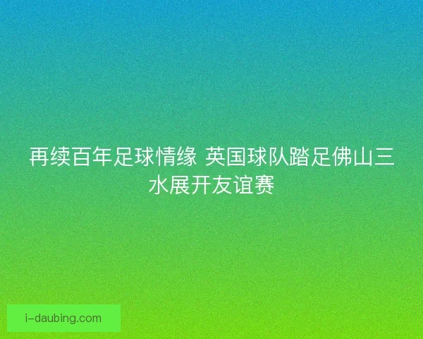 再续百年足球情缘 英国球队踏足佛山三水展开友谊赛
