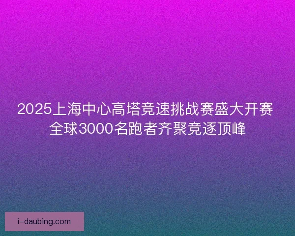 2025上海中心高塔竞速挑战赛盛大开赛 全球3000名跑者齐聚竞逐顶峰
