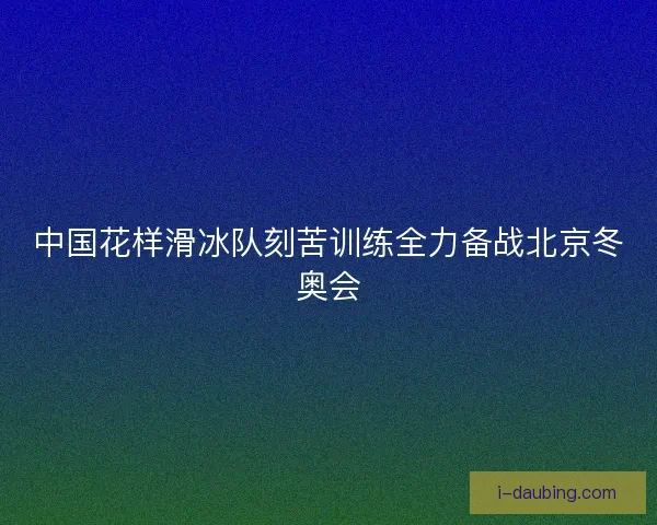 中国花样滑冰队刻苦训练全力备战北京冬奥会