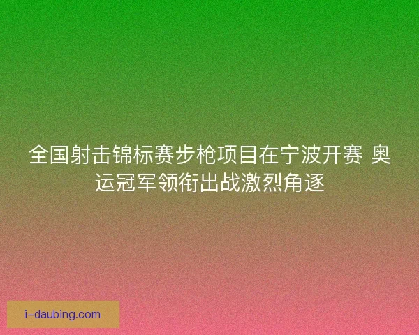 全国射击锦标赛步枪项目在宁波开赛 奥运冠军领衔出战激烈角逐