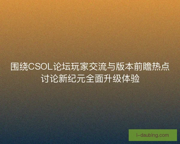 围绕CSOL论坛玩家交流与版本前瞻热点讨论新纪元全面升级体验