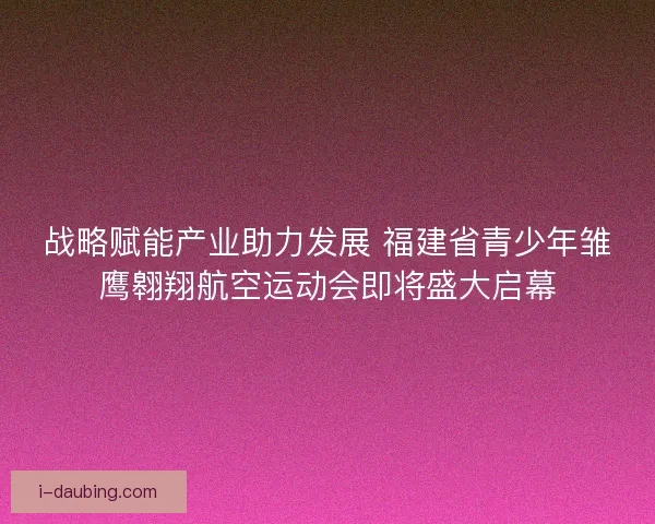 战略赋能产业助力发展 福建省青少年雏鹰翱翔航空运动会即将盛大启幕