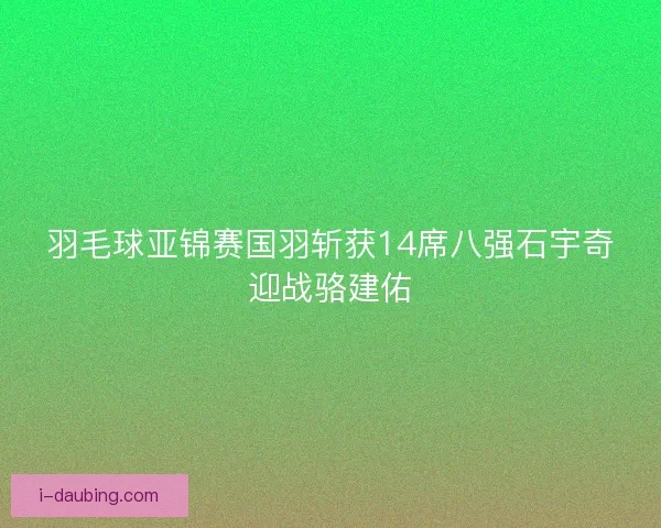 羽毛球亚锦赛国羽斩获14席八强石宇奇迎战骆建佑