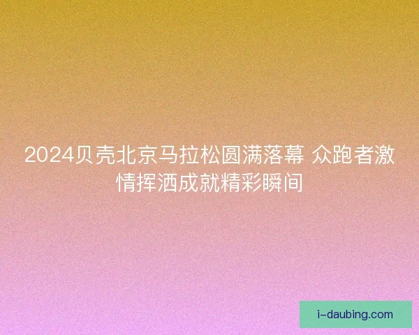 2024贝壳北京马拉松圆满落幕 众跑者激情挥洒成就精彩瞬间