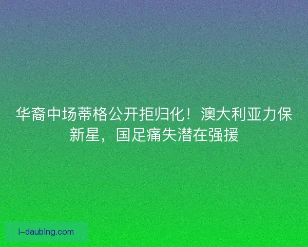 华裔中场蒂格公开拒归化！澳大利亚力保新星，国足痛失潜在强援