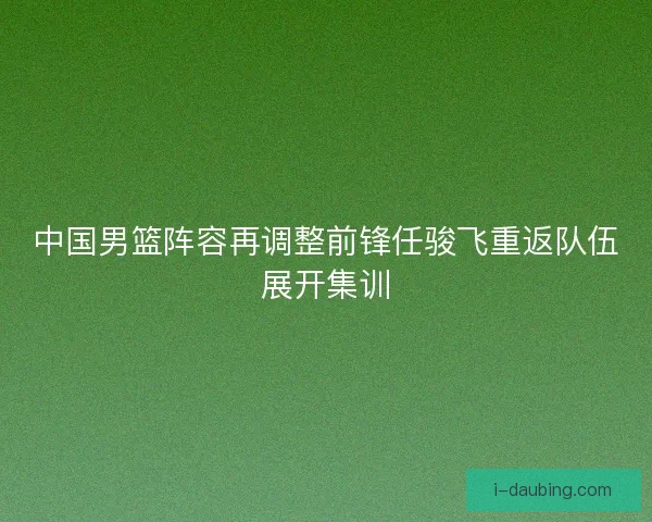 中国男篮阵容再调整前锋任骏飞重返队伍展开集训