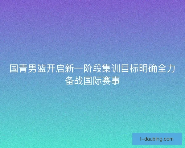 国青男篮开启新一阶段集训目标明确全力备战国际赛事