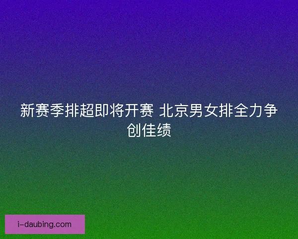 新赛季排超即将开赛 北京男女排全力争创佳绩