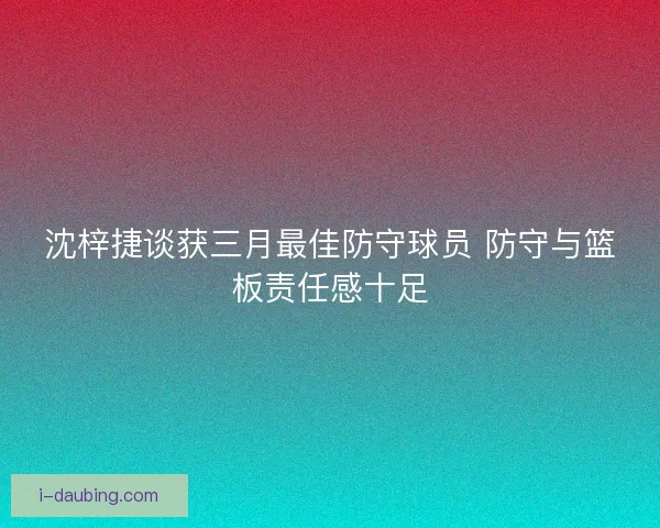 沈梓捷谈获三月最佳防守球员 防守与篮板责任感十足