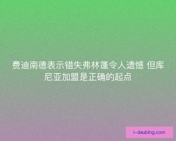 费迪南德表示错失弗林蓬令人遗憾 但库尼亚加盟是正确的起点