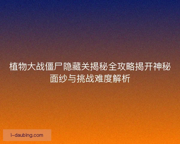 植物大战僵尸隐藏关揭秘全攻略揭开神秘面纱与挑战难度解析