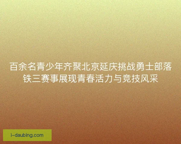 百余名青少年齐聚北京延庆挑战勇士部落铁三赛事展现青春活力与竞技风采