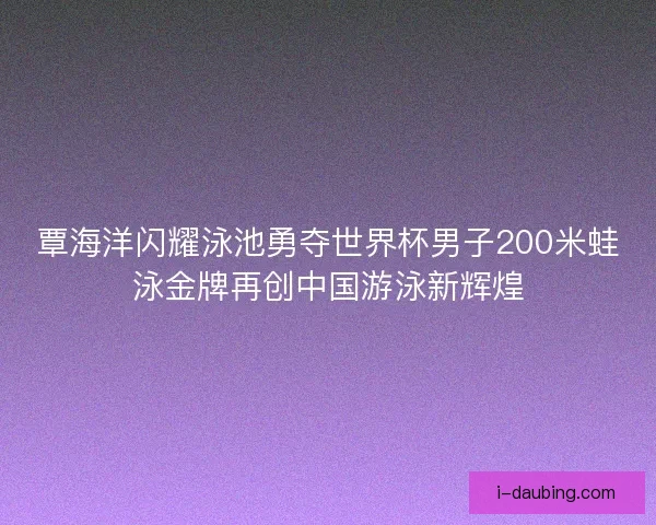 覃海洋闪耀泳池勇夺世界杯男子200米蛙泳金牌再创中国游泳新辉煌