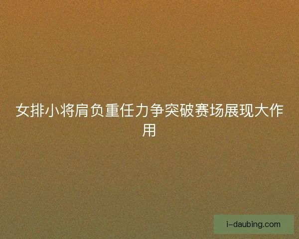 女排小将肩负重任力争突破赛场展现大作用
