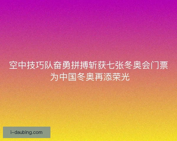 空中技巧队奋勇拼搏斩获七张冬奥会门票 为中国冬奥再添荣光