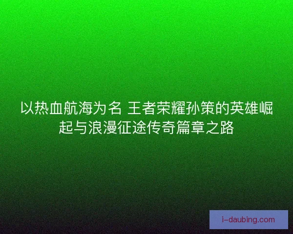 以热血航海为名 王者荣耀孙策的英雄崛起与浪漫征途传奇篇章之路