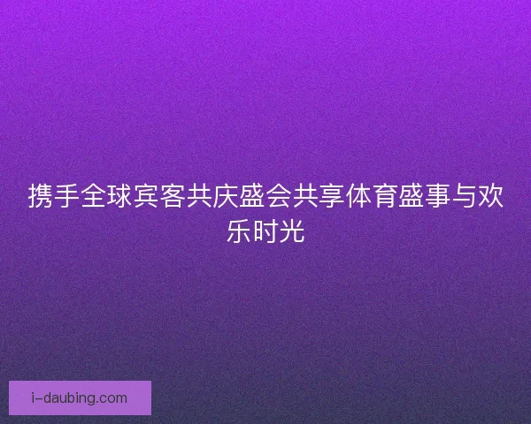 携手全球宾客共庆盛会共享体育盛事与欢乐时光