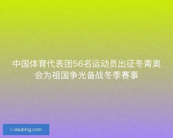 中国体育代表团56名运动员出征冬青奥会为祖国争光备战冬季赛事