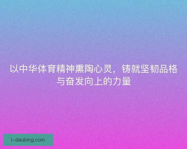以中华体育精神熏陶心灵，铸就坚韧品格与奋发向上的力量