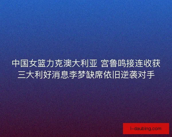 中国女篮力克澳大利亚 宫鲁鸣接连收获三大利好消息李梦缺席依旧逆袭对手