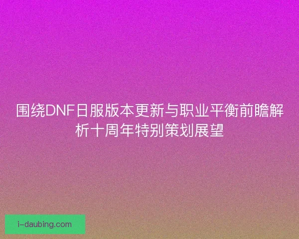 围绕DNF日服版本更新与职业平衡前瞻解析十周年特别策划展望