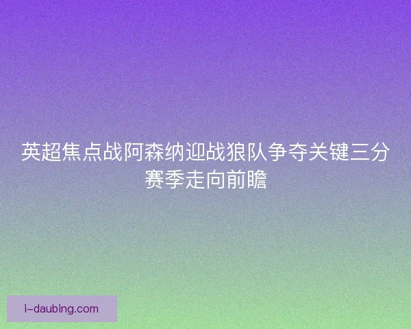 英超焦点战阿森纳迎战狼队争夺关键三分赛季走向前瞻