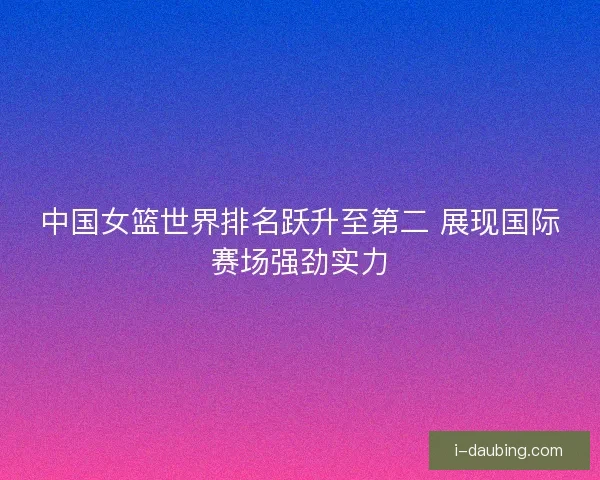 中国女篮世界排名跃升至第二 展现国际赛场强劲实力