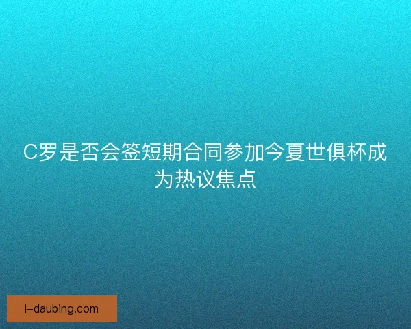 C罗是否会签短期合同参加今夏世俱杯成为热议焦点