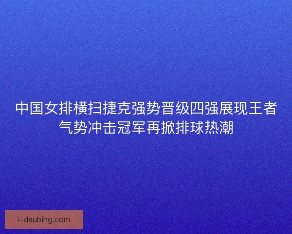 中国女排横扫捷克强势晋级四强展现王者气势冲击冠军再掀排球热潮