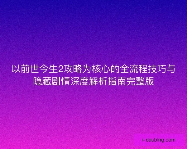 以前世今生2攻略为核心的全流程技巧与隐藏剧情深度解析指南完整版