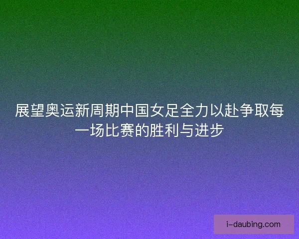 展望奥运新周期中国女足全力以赴争取每一场比赛的胜利与进步